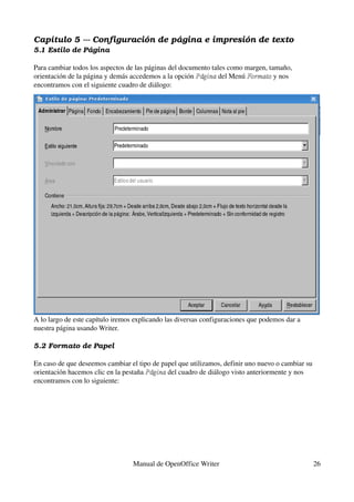 Capítulo 5 ­­­ Configuración de página e impresión de texto
5.1 Estilo de Página

Para cambiar todos los aspectos de las páginas del documento tales como margen, tamaño, 
orientación de la página y demás accedemos a la opción Página del Menú Formato y nos 
                                                        Página           Formato
encontramos con el siguiente cuadro de diálogo:




A lo largo de este capítulo iremos explicando las diversas configuraciones que podemos dar a 
nuestra página usando Writer.

5.2 Formato de Papel

En caso de que deseemos cambiar el tipo de papel que utilizamos, definir uno nuevo o cambiar su 
orientación hacemos clic en la pestaña Página del cuadro de diálogo visto anteriormente y nos 
                                       Página
encontramos con lo siguiente:




                                  Manual de OpenOffice Writer                                   26
 