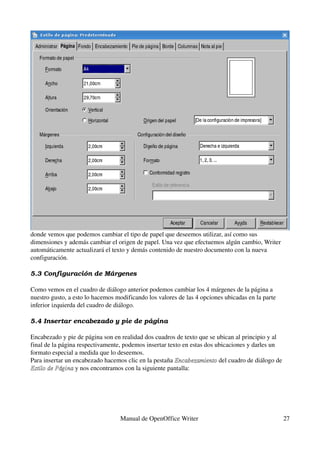 donde vemos que podemos cambiar el tipo de papel que deseemos utilizar, así como sus 
dimensiones y además cambiar el origen de papel. Una vez que efectuemos algún cambio, Writer 
automáticamente actualizará el texto y demás contenido de nuestro documento con la nueva 
configuración.

5.3 Configuración de Má rgenes

Como vemos en el cuadro de diálogo anterior podemos cambiar los 4 márgenes de la página a 
nuestro gusto, a esto lo hacemos modificando los valores de las 4 opciones ubicadas en la parte 
inferior izquierda del cuadro de diálogo.

5.4 Insertar encabezado y pie de pá gina

Encabezado y pie de página son en realidad dos cuadros de texto que se ubican al principio y al 
final de la página respectivamente, podemos insertar texto en estas dos ubicaciones y darles un 
formato especial a medida que lo deseemos.
Para insertar un encabezado hacemos clic en la pestaña Encabezamiento del cuadro de diálogo de 
                                                        Encabezamiento
Estilo de Página y nos encontramos con la siguiente pantalla:
Estilo de Página




                                  Manual de OpenOffice Writer                                      27
 