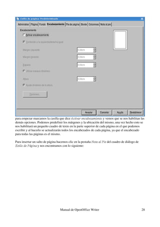 para empezar marcamos la casilla que dice Activar encabezamiento y vemos que se nos habilitan las 
                                              Activar encabezamiento 
demás opciones. Podemos predefinir los márgenes y la ubicación del mismo, una vez hecho esto se 
nos habilitará un pequeño cuadro de texto en la parte superior de cada página en el que podemos 
escribir y al hacerlo se actualizarán todos los encabezados de cada página, ya que el encabezado 
para todas las páginas es el mismo.

Para insertar un salto de página hacemos clic en la pestaña Nota al Pie del cuadro de diálogo de 
                                                            Nota al Pie
Estilo de Página y nos encontramos con lo siguiente:
Estilo de Página 




                                   Manual de OpenOffice Writer                                      28
 