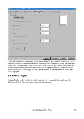 Como podemos apreciar esta ventana es casi igual a la anterior, para empezar hacemos click en la 
opción Activar pie de Página y veremos que, al igual que en el caso anterior, se nos habilitan todas 
las opciones. También modificamos las opciones a gusto y una vez que aceptemos las mismas nos 
encontraremos con un cuadro de texto para modificar en la parte inferior de cada página, el cual 
modificamos a gusto. Al igual que en el caso del encabezado, el pie de página es el mismo para 
todas las páginas.

5.5 Bordes de página

Para cambiar los bordes de todas las páginas hacemos clic en la pestaña Borde del cuadro de 
                                                                        Borde
diálogo de Estilo de Página y nos encontramos con lo siguiente:
           Estilo de Página 




                                   Manual de OpenOffice Writer                                     29
 