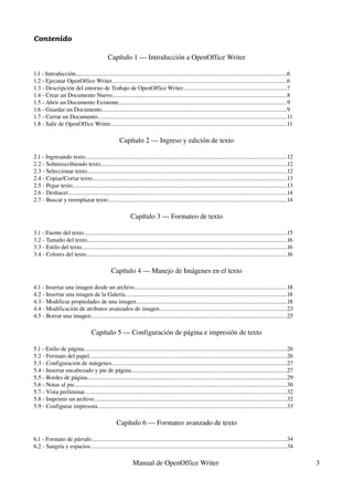 Contenido

                                              Capítulo 1 ­­­ Introducción a OpenOffice Writer

1.1 ­ Introducción..............................................................................................................................................6
1.2 ­ Ejecutar OpenOffice Writer......................................................................................................................6
1.3 ­ Descripción del entorno de Trabajo de OpenOffice Writer......................................................................7
1.4 ­ Crear un Documento Nuevo.....................................................................................................................8
1.5 ­ Abrir un Documento Existente.................................................................................................................9
1.6 ­ Guardar un Documento.............................................................................................................................9
1.7 ­ Cerrar un Documento...............................................................................................................................11
1.8 ­ Salir de OpenOffice Writer.......................................................................................................................11

                                                     Capítulo 2 ­­­ Ingreso y edición de texto

2.1 ­ Ingresando texto........................................................................................................................................12
2.2 ­ Sobreescribiendo texto.............................................................................................................................12
2.3 ­ Seleccionar texto.......................................................................................................................................12
2.4 ­ Copiar/Cortar texto...................................................................................................................................13
2.5 ­ Pegar texto................................................................................................................................................13
2.6 ­ Deshacer...................................................................................................................................................14
2.7 ­ Buscar y reemplazar texto........................................................................................................................14

                                                            Capítulo 3 ­­­ Formateo de texto

3.1 ­ Fuente del texto.........................................................................................................................................15
3.2 ­ Tamaño del texto.......................................................................................................................................16
3.3 ­ Estilo del texto..........................................................................................................................................16
3.4 ­ Colores del texto.......................................................................................................................................16

                                                Capítulo 4 ­­­ Manejo de Imágenes en el texto

4.1 ­ Insertar una imagen desde un archivo.......................................................................................................18
4.2 ­ Insertar una imagen de la Galería.............................................................................................................18
4.3 ­ Modificar propiedades de una imagen.....................................................................................................18
4.4 ­ Modificación de atributos avanzados de imagen......................................................................................23
4.5 ­ Borrar una imagen....................................................................................................................................25

                                    Capítulo 5 ­­­ Configuración de página e impresión de texto

5.1 ­ Estilo de página.........................................................................................................................................26
5.2 ­ Formato del papel.....................................................................................................................................26
5.3 ­ Configuración de márgenes......................................................................................................................27
5.4 ­ Insertar encabezado y pie de página.........................................................................................................27
5.5 ­ Bordes de página......................................................................................................................................29
5.6 ­ Notas al pie...............................................................................................................................................30
5.7 ­ Vista preliminar........................................................................................................................................32
5.8 ­ Imprimir un archivo..................................................................................................................................32
5.9 ­ Configurar impresora...............................................................................................................................33

                                                    Capítulo 6 ­­­ Formateo avanzado de texto

6.1 ­ Formato de párrafo...................................................................................................................................34
6.2 ­ Sangría y espacios....................................................................................................................................34

                                                              Manual de OpenOffice Writer                                                                             3
 