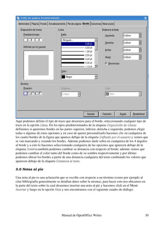 Aquí podemos definir el tipo de trazo que deseemos para el borde, seleccionando cualquier tipo de 
trazo en la opción Línea. En los tipos predeterminados de la etiqueta Disposición de Líneas 
                    Línea
definimos si queremos bordes en las partes superior, inferior, derecha e izquierda; podemos elegir 
todas o algunas de estas opciones y en caso de querer personalizarlo hacemos clic en cualquiera de 
los cuatro bordes de la figura que aparece debajo de la etiqueta Definido por el usuario y vemos que 
                                                                 Definido por el usuario
se van marcando y creando los bordes. Además podemos darle sobra en cualquiera de los 4 ángulos 
al borde y a esto lo hacemos seleccionando cualquiera de las opciones que aparecen debajo de la 
etiqueta Sombra,también podemos cambiar su distancia con respecto al borde; además vemos que 
         Sombra
podemos cambiar el color tanto del borde como de su sombra respectivamente y por último 
podemos ubicar los bordes a partir de una distancia cualquiera del texto cambiando los valores que 
aparecen debajo de la etiqueta Distancia al texto.
                                Distancia al texto

5.6 Notas al pie

Una nota al pie es una aclaración que se escribe con respecto a un término (como por ejemplo al 
citar bibliografía generalmente se detallan datos sobre la misma), para hacer esto nos ubicamos en 
la parte del texto sobre la cual deseemos insertar una nota al pie y hacemos click en el Menú 
Insertar y luego en la opción Nota y nos encontramos con el siguiente cuadro de diálogo:
Insertar                        Nota




                                  Manual de OpenOffice Writer                                     30
 