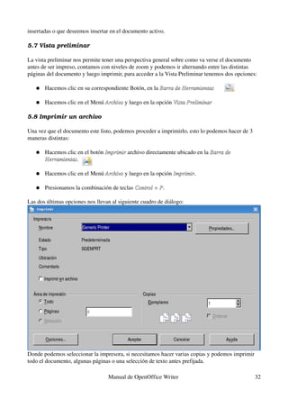 insertadas o que deseemos insertar en el documento activo.

5.7 Vista preliminar

La vista preliminar nos permite tener una perspectiva general sobre como va verse el documento 
antes de ser impreso, contamos con niveles de zoom y podemos ir alternando entre las distintas 
páginas del documento y luego imprimir, para acceder a la Vista Preliminar tenemos dos opciones:

   ●   Hacemos clic en su correspondiente Botón, en la Barra de Herramientas

   ●   Hacemos clic en el Menú Archivo y luego en la opción Vista Preliminar
                               Archivo

5.8 Imprimir un archivo

Una vez que el documento este listo, podemos proceder a imprimirlo, esto lo podemos hacer de 3 
maneras distintas:

   ●   Hacemos clic en el botón Imprimir archivo directamente ubicado en la Barra de  
                                Imprimir
       Herramientas. 
       Herramientas

   ●   Hacemos clic en el Menú Archivo y luego en la opción Imprimir.
                               Archivo                      Imprimir

   ●   Presionamos la combinación de teclas Control + P.
                                            Control + P

Las dos últimas opciones nos llevan al siguiente cuadro de diálogo:




Donde podemos seleccionar la impresora, si necesitamos hacer varias copias y podemos imprimir 
todo el documento, algunas páginas o una selección de texto antes prefijada.

                                  Manual de OpenOffice Writer                                     32
 
