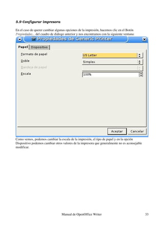 5.9 Configurar impresora

En el caso de querer cambiar algunas opciones de la impresión, hacemos clic en el Botón 
Propiedades... del cuadro de diálogo anterior y nos encontramos con la siguiente ventana:
Propiedades...




Como vemos, podemos cambiar la escala de la impresión, el tipo de papel y en la opción 
Dispositivo podemos cambiar otros valores de la impresora que generalmente no es aconsejable 
modificar.




                                  Manual de OpenOffice Writer                                   33
 
