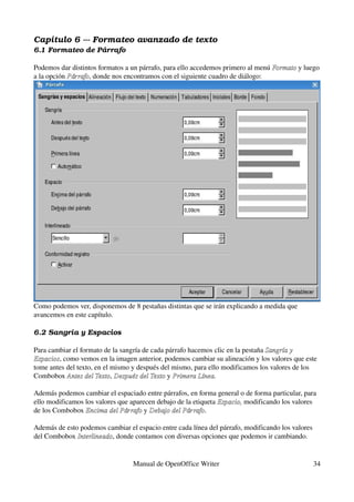 Capítulo 6 ­­­ Formateo avanzado de texto
6.1 Formateo de Párrafo

Podemos dar distintos formatos a un párrafo, para ello accedemos primero al menú Formato y luego 
                                                                                 Formato
a la opción Párrafo, donde nos encontramos con el siguiente cuadro de diálogo:
            Párrafo




Como podemos ver, disponemos de 8 pestañas distintas que se irán explicando a medida que 
avancemos en este capítulo.

6.2 Sangría y Espacios

Para cambiar el formato de la sangría de cada párrafo hacemos clic en la pestaña Sangría y  
Espacios, como vemos en la imagen anterior, podemos cambiar su alineación y los valores que este 
Espacios
tome antes del texto, en el mismo y después del mismo, para ello modificamos los valores de los 
Combobox Antes del Texto, Después del Texto y Primera Línea.
           Antes del Texto Después del Texto Primera Línea

Además podemos cambiar el espaciado entre párrafos, en forma general o de forma particular, para 
ello modificamos los valores que aparecen debajo de la etiqueta Espacio, modificando los valores 
                                                                Espacio, 
de los Combobox Encima del Párrafo y Debajo del Párrafo.
                 Encima del Párrafo Debajo del Párrafo

Además de esto podemos cambiar el espacio entre cada línea del párrafo, modificando los valores 
del Combobox Interlineado, donde contamos con diversas opciones que podemos ir cambiando.
              Interlineado


                                  Manual de OpenOffice Writer                                  34
 