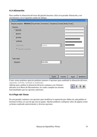 6.3 Alineación

Para cambiar la alineación del texto del párrafo hacemos click en la pestaña Alineación y nos 
encontramos con el siguiente cuadro de diálogo:




Como vemos podemos apreciar podemos tenemos 4 opciones para cambiarle la alineación del texto, 
Izquierda, Derecha, Centrado y Justificado.
Además para cambiar la alineación del texto contamos con 4 botones 
ubicados en la Barra de Herramientas, los cuales cumplen las mismas 
funcionalidades que las opciones anteriores.

6.4 Flujo del Texto

En esta pestaña contamos con opciones para modificar la separación por sílabas de cada palabra al 
terminar la línea, en caso de que esta no quepa. Además podemos configurar saltos de página (como 
ya hemos explicado anteriormente) y diversas opciones.




                                  Manual de OpenOffice Writer                                    35
 