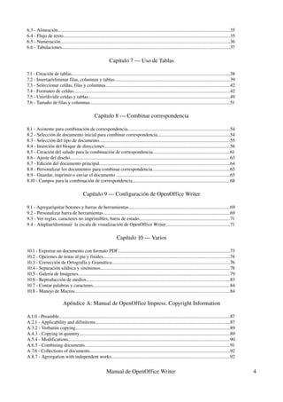 6.3 ­ Alineación................................................................................................................................................35
6.4 ­ Flujo de texto............................................................................................................................................35
6.5 ­ Numeración..............................................................................................................................................36
6.6 ­ Tabulaciones.............................................................................................................................................37

                                                                Capítulo 7 ­­­ Uso de Tablas

7.1 ­ Creación de tablas.....................................................................................................................................38
7.2 ­ Insertar/eliminar filas, columnas y tablas.................................................................................................39
7.3 ­ Seleccionar celdas, filas y columnas........................................................................................................42
7.4 ­ Formateo de celdas...................................................................................................................................42
7.5 ­ Unir/dividir celdas y tablas.......................................................................................................................49
7.6 ­ Tamaño de filas y columnas.....................................................................................................................51

                                                    Capítulo 8 ­­­ Combinar correspondencia

8.1 ­ Asistente para combinación de correspondencia......................................................................................54
8.2 ­ Selección de documento inicial para combinar correspondencia.............................................................54
8.3 ­ Selección del tipo de documento..............................................................................................................55
8.4 ­ Inserción del bloque de direcciones.........................................................................................................56
8.5 ­ Creación del saludo para la combinación de correspondencia.................................................................61
8.6 ­ Ajuste del diseño......................................................................................................................................63
8.7 ­ Edición del documento principal..............................................................................................................64
8.8 ­ Personalizar los documentos para combinar correspondencia.................................................................65
8.9 ­ Guardar, imprimir o enviar el documento ...............................................................................................65
8.10 ­ Campos para la combinación de correspondencia..................................................................................68

                                           Capítulo 9 ­­­ Configuración de OpenOffice Writer

9.1 ­ Agregar/quitar botones y barras de herramientas.....................................................................................69
9.2 ­ Personalizar barra de herramientas..........................................................................................................69
9.3 ­ Ver reglas, caracteres no imprimibles, barra de estado............................................................................71
9.4 ­ Ampliar/disminuir  la escala de visualización de OpenOffice Writer......................................................71

                                                                     Capítulo 10 ­­­ Varios

10.1 ­ Exportar un documento con formato PDF..............................................................................................73
10.2 ­ Opciones de notas al pie y finales..........................................................................................................74
10.3 ­ Corrección de Ortografía y Gramática...................................................................................................76
10.4 ­ Separación silábica y sinónimos.............................................................................................................78
10.5 ­ Galería de Imágenes...............................................................................................................................79
10.6 ­ Reproducción de medios.........................................................................................................................83
10.7 ­ Contar palabras y caracteres...................................................................................................................84
10.8 ­ Manejo de Macros..................................................................................................................................84

                            Apéndice A: Manual de OpenOffice Impress. Copyright Information

A.1.0 ­ Preamble................................................................................................................................................87
A.2.1 ­ Applicability and difinitions.................................................................................................................87
A.3.2 ­ Verbatim copying..................................................................................................................................89
A.4.3 ­ Copying in quantity..............................................................................................................................89
A.5.4 ­ Modifications........................................................................................................................................90
A.6.5 ­ Combining documents..........................................................................................................................91
A.7.6 ­ Collections of documents......................................................................................................................92
A.8.7 ­ Agrregation with independent works....................................................................................................92


                                                             Manual de OpenOffice Writer                                                                             4
 