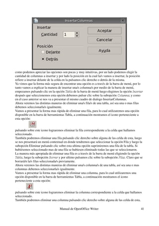 como podemos apreciar las opciones son pocas y muy intuitivas, por un lado podemos elegir la 
cantidad de columnas a insertar y por lado la posición en la cual la/s vamos a insertar, la posición 
refiere a insertar delante de la celda en la pulsamos clic derecho o detrás de la misma.
Ya vimos que la forma más segura de encontrar una opción es a través de la barra de menú, por lo 
tanto vamos a explicar la manera de insertar una/s columna/s por medio de la barra de menú, 
empezamos pulsando clic en la opción Tabla de la barra de menú luego elegimos la opción Insertar 
                                          Tabla
después que seleccionemos esta opción debemos pulsar clic sobre la subopción Columna; y como 
                                                                                   Columna
en el caso anterior se nos va a presentar el mismo cuadro de dialogo InsertarColumnas.
Ahora veremos las distintas maneras de eliminar una/s fila/s de una tabla, así sea una o mas filas 
debemos seleccionarla/s igualmente.
Vamos a presentar la forma mas rápida de eliminar una fila, para lo cual utilizaremos una opción 
disponible en la barra de herramientas Tabla, a continuación mostramos el icono perteneciente a 
esta opción:


pulsando sobre este icono lograremos eliminar la fila correspondiente a la celda que hallamos 
seleccionado.
También podremos eliminar una fila pulsando clic derecho sobre alguna de las celda de esta, luego 
se nos presentará un menú contextual en donde tendremos que seleccionar la opción Fila y luego la 
subopción Eliminar pulsando clic sobre esta ultima opción suprimiremos una fila de la tabla. Si 
hubiésemos seleccionado mas de una fila se hubiesen eliminado todas las que se seleccionaron.
La manera más apropiada de eliminar una fila es a través de la barra de menú eligiendo la opción 
Tabla, luego la subopción Borrar y por ultimo pulsamos clic sobre la subopción Filas. Claro que se 
Tabla                        Borrar                                              Filas
borrará/n la/s filas seleccionada/s previamente.
Ahora veremos las distintas maneras de eliminar una/s columna/s de una tabla, así sea una o mas 
columnas debemos seleccionarla/s igualmente.
Vamos a presentar la forma mas rápida de eliminar una columna, para lo cual utilizaremos una 
opción disponible en la barra de herramientas Tabla, a continuación mostramos el icono 
perteneciente a esta opción:


pulsando sobre este icono lograremos eliminar la columna correspondiente a la celda que hallamos 
seleccionado.
También podremos eliminar una columna pulsando clic derecho sobre alguna de las celda de esta, 

                                   Manual de OpenOffice Writer                                    41
 