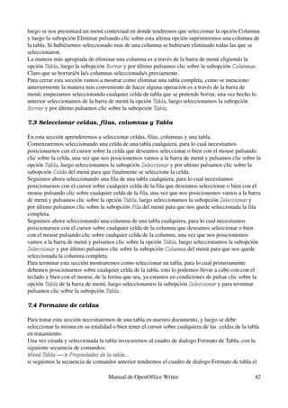 luego se nos presentará un menú contextual en donde tendremos que seleccionar la opción Columna 
y luego la subopción Eliminar pulsando clic sobre esta ultima opción suprimiremos una columna de 
la tabla. Si hubiésemos seleccionado mas de una columna se hubiesen eliminado todas las que se 
seleccionaron.
La manera más apropiada de eliminar una columna es a través de la barra de menú eligiendo la 
opción Tabla, luego la subopción Borrar y por último pulsamos clic sobre la subopción Columnas. 
        Tabla                     Borrar                                              Columnas
Claro que se borrará/n la/s columnas seleccionada/s previamente.
Para cerrar esta sección vamos a mostrar como eliminar una tabla completa, como se menciono 
anteriormente la manera más conveniente de hacer alguna operación es a través de la barra de 
menú; empezamos seleccionando cualquier celda de tabla que se pretende borrar, una vez hecho lo 
anterior seleccionamos de la barra de menú la opción Tabla, luego seleccionamos la subopción 
                                                      Tabla
Borrar y por último pulsamos clic sobre la subopción Tabla.
Borrar                                                Tabla

7.3 Seleccionar celdas, filas, columnas y Tabla

En esta sección aprenderemos a seleccionar celdas, filas, columnas y una tabla.
Comenzaremos seleccionando una celda de una tabla cualquiera, para lo cual necesitamos 
posicionarnos con el cursor sobre la celda que deseamos seleccionar o bien con el mouse pulsando 
clic sobre la celda, una vez que nos posicionemos vamos a la barra de menú y pulsamos clic sobre la 
opción Tabla, luego seleccionamos la subopción Seleccionar y por ultimo pulsamos clic sobre la 
        Tabla                                      Seleccionar
subopción Celda del menú para que finalmente se seleccione la celda.
            Celda
Seguimos ahora seleccionando una fila de una tabla cualquiera, para lo cual necesitamos 
posicionarnos con el cursor sobre cualquier celda de la fila que deseamos seleccionar o bien con el 
mouse pulsando clic sobre cualquier celda de la fila, una vez que nos posicionemos vamos a la barra 
de menú y pulsamos clic sobre la opción Tabla, luego seleccionamos la subopción Seleccionar y 
                                          Tabla                                    Seleccionar
por último pulsamos clic sobre la subopción Fila del menú para que nos quede seleccionada la fila 
                                              Fila
completa.
Seguimos ahora seleccionando una columna de una tabla cualquiera, para lo cual necesitamos 
posicionarnos con el cursor sobre cualquier celda de la columna que deseamos seleccionar o bien 
con el mouse pulsando clic sobre cualquier celda de la columna, una vez que nos posicionemos 
vamos a la barra de menú y pulsamos clic sobre la opción Tabla, luego seleccionamos la subopción 
                                                            Tabla
Seleccionar y por último pulsamos clic sobre la subopción Columna del menú para que nos quede 
Seleccionar                                                  Columna
seleccionada la columna completa.
Para terminar esta sección mostraremos como seleccionar un tabla, para lo cual primeramente 
debemos posicionarnos sobre cualquier celda de la tabla, esto lo podemos llevar a cabo con con el 
teclado y bien con el mouse, de la forma que sea, ya estamos en condiciones de pulsar clic sobre la 
opción Tabla de la barra de menú, luego seleccionamos la subopción Seleccionar y para terminar 
        Tabla                                                         Seleccionar
pulsamos clic sobre la subopción Tabla.
                                   Tabla

7.4 Formateo de celdas

Para tratar esta sección necesitaremos de una tabla en nuestro documento, y luego se debe 
seleccionar la misma en su totalidad o bien tener el cursor sobre cualquiera de las  celdas de la tabla 
en tratamiento.
Una vez creada y seleccionada la tabla invocaremos al cuadro de dialogo Formato de Tabla, con la 
siguiente secuencia de comandos:
Menú Tabla ­­­­> Propiedades de la tabla...
Menú Tabla
si seguimos la secuencia de comandos anterior tendremos el cuadro de dialogo Formato de tabla el 

                                    Manual de OpenOffice Writer                                      42
 