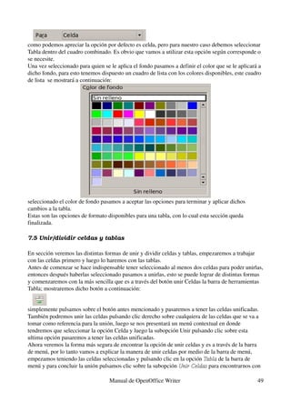 como podemos apreciar la opción por defecto es celda, pero para nuestro caso debemos seleccionar 
Tabla dentro del cuadro combinado. Es obvio que vamos a utilizar esta opción según corresponde o 
se necesite.
Una vez seleccionado para quien se le aplica el fondo pasamos a definir el color que se le aplicará a 
dicho fondo, para esto tenemos dispuesto un cuadro de lista con los colores disponibles, este cuadro 
de lista  se mostrará a continuación:




seleccionado el color de fondo pasamos a aceptar las opciones para terminar y aplicar dichos 
cambios a la tabla.
Estas son las opciones de formato disponibles para una tabla, con lo cual esta sección queda 
finalizada.

7.5 Unir/dividir celdas y tablas

En sección veremos las distintas formas de unir y dividir celdas y tablas, empezaremos a trabajar 
con las celdas primero y luego lo haremos con las tablas.
Antes de comenzar se hace indispensable tener seleccionado al menos dos celdas para poder unirlas, 
entonces después haberlas seleccionado pasamos a unirlas, esto se puede lograr de distintas formas 
y comenzaremos con la más sencilla que es a través del botón unir Celdas la barra de herramientas 
Tabla; mostraremos dicho botón a continuación:


simplemente pulsamos sobre el botón antes mencionado y pasaremos a tener las celdas unificadas.
También podremos unir las celdas pulsando clic derecho sobre cualquiera de las celdas que se va a 
tomar como referencia para la unión, luego se nos presentará un menú contextual en donde 
tendremos que seleccionar la opción Celda y luego la subopción Unir pulsando clic sobre esta 
ultima opción pasaremos a tener las celdas unificadas.
Ahora veremos la forma más segura de encontrar la opción de unir celdas y es a través de la barra 
de menú, por lo tanto vamos a explicar la manera de unir celdas por medio de la barra de menú, 
empezamos teniendo las celdas seleccionadas y pulsando clic en la opción Tabla de la barra de 
                                                                          Tabla
menú y para concluir la unión pulsamos clic sobre la subopción Unir Celdas para encontrarnos con 
                                                                Unir Celdas

                                   Manual de OpenOffice Writer                                     49
 