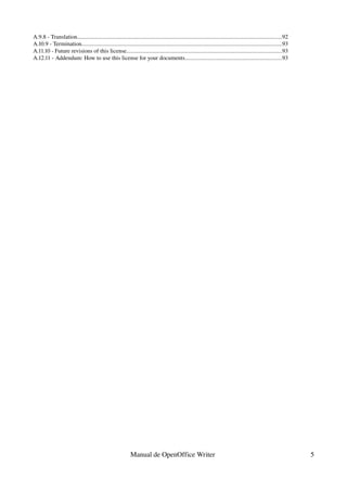 A.9.8 ­ Translation............................................................................................................................................92
A.10.9 ­ Termination.........................................................................................................................................93
A.11.10 ­ Future revisions of this license..........................................................................................................93
A.12.11 ­ Addendum: How to use this license for your documents..................................................................93




                                                             Manual de OpenOffice Writer                                                                            5
 