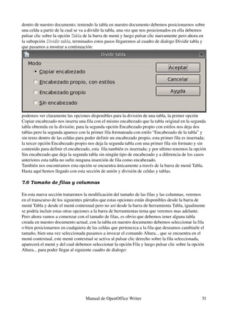 dentro de nuestro documento; teniendo la tabla en nuestro documento debemos posicionarnos sobre 
una celda a partir de la cual se va a dividir la tabla, una vez que nos posicionados en ella debemos 
pulsar clic sobre la opción Tabla de la barra de menú y luego pulsar clic nuevamente pero ahora en 
                            Tabla
la subopción Dividir tabla, terminados estos pasos llegaremos al cuadro de dialogo Dividir tabla y 
              Dividir tabla
que pasamos a mostrar a continuación:




podemos ver claramente las opciones disponibles para la división de una tabla, la primer opción 
Copiar encabezado nos inserta una fila con el mismo encabezado que la tabla original en la segunda 
tabla obtenida en la división; para la segunda opción Encabezado propio con estilos nos deja dos 
tablas pero la segunda aparece con la primer fila formateada con estilo “Encabezado de la tabla” y 
sin texto dentro de las celdas para poder definir un encabezado propio, esta primer fila es insertada; 
la tercer opción Encabezado propio nos deja la segunda tabla con una primer fila sin formato y sin 
contenido para definir el encabezado, esta  fila también es insertada; y por ultimo tenemos la opción 
Sin encabezado que deja la segunda tabla sin ningún tipo de encabezado y a diferencia de los casos 
anteriores esta tabla no sufre ninguna inserción de fila como encabezado.
También nos encontramos esta opción se encuentra únicamente a través de la barra de menú Tabla.
Hasta aquí hemos llegado con esta sección de unión y división de celdas y tablas.

7.6 Tamaño de filas y columnas

En esta nueva sección trataremos la modificación del tamaño de las filas y las columnas, veremos 
en el transcurso de los siguientes párrafos que estas opciones están disponibles desde la barra de 
menú Tabla y desde el menú contextual pero no así desde la barra de herramienta Tabla, igualmente 
se podría incluir estas otras opciones a la barra de herramientas tema que veremos mas adelante.
Pero ahora vamos a comenzar con el tamaño de filas, es obvio que debemos tener alguna tabla 
creada en nuestro documento actual, con la tabla en nuestro documento debemos seleccionar la fila 
o bien posicionarnos en cualquiera de las celdas que pertenezca a la fila que deseamos cambiarle el 
tamaño, bien una vez seleccionada pasamos a invocar el comando Altura... que se encuentra en el 
menú contextual, este menú contextual se activa al pulsar clic derecho sobre la fila seleccionada, 
aparecerá el menú y del cual debemos seleccionar la opción Fila y luego pulsar clic sobre la opción 
Altura... para poder llegar al siguiente cuadro de dialogo:




                                   Manual de OpenOffice Writer                                      51
 