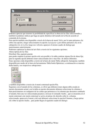 podemos apreciar que tenemos la posibilidad de especificar la altura de las filas seleccionadas y 
también le podemos indicar que haga un ajuste dinámico del tamaño de la fila de acuerdo al 
contenido de la misma.
Esta opción también esta disponible a través de la barra de menú Tabla, por lo tanto pulsamos clic 
                                                                    Tabla
sobre esta opción y luego seleccionamos la opción Autoajustar y por ultimo pulsamos clic en la 
                                                      Autoajustar
subopción Alto de la fila; luego nos volverá a aparecer el mismo cuadro de dialogo que 
            Alto de la fila
mencionamos anteriormente.
Podremos optimizar la altura de la/s fila/s a través de los siguientes opciones:
Altura óptima de las filas
Distribuir filas equitativamente
para poder emplear la primer opción solo sera posible si la tabla contiene alguna fila de altura fija; 
para la segunda opción debemos tener seleccionadas dos o mas filas  de alturas diferentes.
Estas opciones están disponibles a través de la barra de menú Tabla subopción Autoajustar, también 
disponible por medio de la barra de herramientas Tabla botón Optimizar, a continuación se muestra 
dicho botón y sus respectivas subopciones:




y también disponibles a través de el menú contextual opción Fila.
Seguimos con el tamaño de las columnas, es obvio que debemos tener alguna tabla creada en 
nuestro documento actual, con la tabla en nuestro documento debemos seleccionar la columna o 
bien posicionarnos en cualquiera de las celdas que pertenezca a la columna que deseamos cambiarle 
el tamaño, bien una vez seleccionada pasamos a invocar el comando Ancho... que se encuentra en el 
menú contextual, este menú contextual se activa al pulsar clic derecho sobre la  columna 
seleccionada, aparecerá el menú y del cual debemos seleccionar la opción Columna y luego pulsar 
clic sobre la opción Ancho... para poder llegar al siguiente cuadro de dialogo:




                                   Manual de OpenOffice Writer                                      52
 