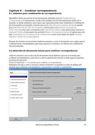 Capítulo 8 ­­­ Combinar correspondencia
8.1 Asistente para combinación de correspondencia

OpenOffice Writer nos provee de una herramienta infaltable como la Combinación por 
Correspondencia. Comenzaremos viendo como trabajar con esta herramienta por medio de su 
asistente, en donde tendremos varios pasos que seguir para poder tener finalmente la combinación 
de correspondencia terminada; el primer paso es la Selección del Documento Inicial, el segundo 
paso es la Selección del Tipo de Documento, el tercer paso es la Inserción del Bloque de 
Direcciones, el cuarto paso corresponde al de Creación del Saludo, como quinto punto tenemos el 
Ajuste del Diseño, el sexto punto nos permitirá Editar el Documento principal, el séptimo paso nos 
deja Personalizar los Documentos de la combinación y como octavo punto nos queda Guardar,  
Imprimir o Enviar la Correspondencia.

Después de terminar con el asistente tendremos pasamos a crear un documento con campos para la 
combinación de correspondencia, para luego ejecutar el asistente y así obtener una combinación 
mas personalizada.

8.2 Selección de documento inicial para combinar correspondencia

Antes de comenzar con la selección del documento inicial debemos ejecutar el asistente para 
combinar correspondencia y para llevar a cabo la apertura del asistente se debe seguir la siguiente 
secuencia de ejecución:
Menú Herramientas ­­­­> Asistente para combinar correspondencia
Menú Herramientas
habiéndose llevado a cabo la secuencia anterior tendremos en pantalla el cuadro de diálogo del 
asistente para combinar correspondencia y que pasamos a mostrar a continuación:




                                   Manual de OpenOffice Writer                                     54
 