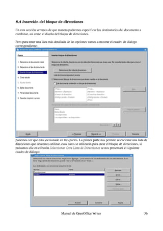 8.4 Inserción del bloque de direcciones

En esta sección veremos de que manera podremos especificar los destinatarios del documento a 
combinar, así como el diseño del bloque de direcciones.

Pero para tener una idea más detallada de las opciones vamos a mostrar el cuadro de dialogo 
correspondiente:




podemos ver que esta seccionado en tres partes. La primer parte nos permite seleccionar una lista de 
direcciones que deseemos utilizar, esos datos se utilizarán para crear el bloque de direcciones, si 
pulsamos clic en el botón Seleccionar Otra Lista de Direcciones se nos presentará el siguiente 
                          Seleccionar Otra Lista de Direcciones
cuadro de diálogo:




                                  Manual de OpenOffice Writer                                     56
 