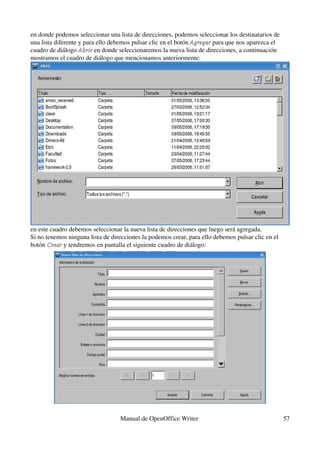 en donde podemos seleccionar una lista de direcciones, podemos seleccionar los destinatarios de 
una lista diferente y para ello debemos pulsar clic en el botón Agregar para que nos aparezca el 
                                                                Agregar
cuadro de diálogo Abrir en donde seleccionaremos la nueva lista de direcciones, a continuación 
                    Abrir
mostramos el cuadro de diálogo que mencionamos anteriormente:




en este cuadro debemos seleccionar la nueva lista de direcciones que luego será agregada.
Si no tenemos ninguna lista de direcciones la podemos crear, para ello debemos pulsar clic en el 
botón Crear y tendremos en pantalla el siguiente cuadro de diálogo:
       Crear




                                  Manual de OpenOffice Writer                                       57
 