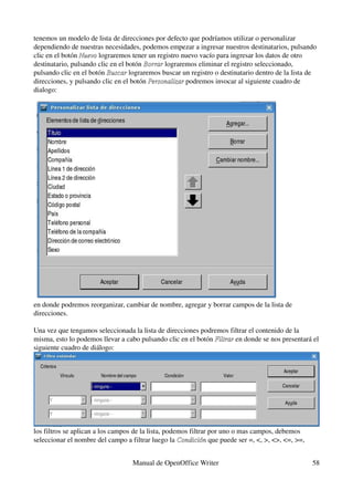 tenemos un modelo de lista de direcciones por defecto que podríamos utilizar o personalizar 
dependiendo de nuestras necesidades, podemos empezar a ingresar nuestros destinatarios, pulsando 
clic en el botón Nuevo lograremos tener un registro nuevo vacío para ingresar los datos de otro 
                 Nuevo
destinatario, pulsando clic en el botón Borrar lograremos eliminar el registro seleccionado, 
                                        Borrar 
pulsando clic en el botón Buscar lograremos buscar un registro o destinatario dentro de la lista de 
                           Buscar
direcciones, y pulsando clic en el botón Personalizar podremos invocar al siguiente cuadro de 
                                         Personalizar 
dialogo:




en donde podremos reorganizar, cambiar de nombre, agregar y borrar campos de la lista de 
direcciones.

Una vez que tengamos seleccionada la lista de direcciones podremos filtrar el contenido de la 
misma, esto lo podemos llevar a cabo pulsando clic en el botón Filtrar en donde se nos presentará el 
                                                               Filtrar
siguiente cuadro de diálogo:




los filtros se aplican a los campos de la lista, podemos filtrar por uno o mas campos, debemos 
seleccionar el nombre del campo a filtrar luego la Condición que puede ser =, <, >, <>, <=, >=, 
                                                     Condición


                                  Manual de OpenOffice Writer                                      58
 