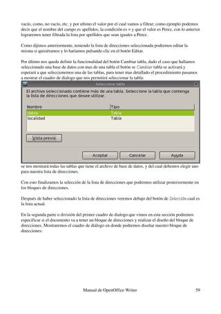 vacío, como, no vacío, etc. y por ultimo el valor por el cual vamos a filtrar; como ejemplo podemos 
decir que el nombre del campo es apellidos, la condición es = y que el valor es Perez, con lo anterior 
lograremos tener filtrada la lista por apellidos que sean iguales a Perez.

Como dijimos anteriormente, teniendo la lista de direcciones seleccionada podremos editar la 
misma si quisiéramos y lo haríamos pulsando clic en el botón Editar.

Por último nos queda definir la funcionalidad del botón Cambiar tabla, dado el caso que hallamos 
seleccionado una base de datos con mas de una tabla el botón se Cambiar tabla se activará y 
                                                                  Cambiar
esperará a que seleccionemos una de las tablas, para tener mas detallado el procedimiento pasamos 
a mostrar el cuadro de dialogo que nos permitirá seleccionar la tabla:




se nos mostrará todas las tablas que tiene el archivo de base de datos, y del cual debemos elegir uno 
para nuestra lista de direcciones.

Con esto finalizamos la selección de la lista de direcciones que podremos utilizar posteriormente en 
los bloques de direcciones.

Después de haber seleccionado la lista de direcciones veremos debajo del botón de Selección cual es 
                                                                                  Selección
la lista actual.

En la segunda parte o división del primer cuadro de dialogo que vimos en esta sección podremos 
especificar si el documento va a tener un bloque de direcciones y realizar el diseño del bloque de 
direcciones. Mostraremos el cuadro de diálogo en donde podremos diseñar nuestro bloque de 
direcciones:




                                   Manual de OpenOffice Writer                                        59
 