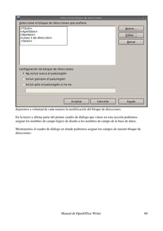 dejaremos a voluntad de cada usuario la modificación del bloque de direcciones.

En la tercer y última parte del primer cuadro de diálogo que vimos en esta sección podremos 
asignar los nombres de campo lógico de diseño a los nombres de campo de la base de datos. 

Mostraremos el cuadro de diálogo en donde podremos asignar los campos de nuestro bloque de 
direcciones:




                                  Manual de OpenOffice Writer                                  60
 