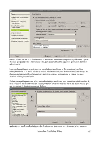 nuestra primer opción es la de si nuestro va a contener un saludo, esta primer opción es un caja de 
chequeo que puede estar seleccionada o no, para poder utilizar las opciones que siguen debemos 
seleccionarla.

La segunda opción nos permite agregar un saludo personalizado al documento de combinar 
correspondencia, si se desea utilizar el saludo predeterminado solo debemos desactivar la caja de 
chequeo, para poder utilizar las opciones que siguen vamos a seleccionar la caja de chequeo 
Insertar saludo personalizado.

En la tercer opción podremos seleccionar el saludo personalizado para un destinatario femenino. Si 
de la selección no encontramos un saludo podremos crear uno nuevo a través del botón Nuevo que 
                                                                                       Nuevo
nos presentará el siguiente cuadro de diálogo:




podremos personalizar el saludo para los destinatarios femeninos, necesitaremos seleccionar un 

                                   Manual de OpenOffice Writer                                       62
 
