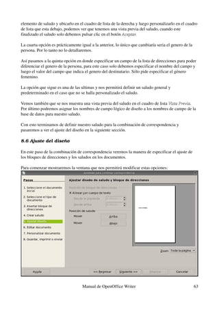 elemento de saludo y ubicarlo en el cuadro de lista de la derecha y luego personalizarlo en el cuadro 
de lista que esta debajo, podemos ver que tenemos una vista previa del saludo, cuando este 
finalizado el saludo solo debemos pulsar clic en el botón Aceptar.

La cuarta opción es prácticamente igual a la anterior, lo único que cambiaría seria el genero de la 
persona. Por lo tanto no lo detallaremos.

Así pasamos a la quinta opción en donde especificar un campo de la lista de direcciones para poder 
diferenciar el genero de la persona, para este caso solo debemos especificar el nombre del campo y 
luego el valor del campo que indica el genero del destinatario. Sólo pide especificar el género 
femenino.

La opción que sigue es una de las ultimas y nos permitirá definir un saludo general y 
predeterminado en el caso que no se halla personalizado el saludo.

Vemos también que se nos muestra una vista previa del saludo en el cuadro de lista Vista Previa. 
                                                                                   Vista Previa
Por último podremos asignar los nombres de campo lógico de diseño a los nombres de campo de la 
base de datos para nuestro saludo.

Con esto terminamos de definir nuestro saludo para la combinación de correspondencia y 
pasaremos a ver el ajuste del diseño en la siguiente sección.

8.6 Ajuste del diseño

En este paso de la combinación de correspondencia veremos la manera de especificar el ajuste de 
los bloques de direcciones y los saludos en los documentos.

Para comenzar mostraremos la ventana que nos permitirá modificar estas opciones:




                                   Manual de OpenOffice Writer                                         63
 