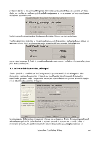 podremos definir la posición del bloque de direcciones desplazándolo hacia la izquierda y/o hacia 
abajo, los cambios se  realizan modificando los valores que se encuentran en los incrementales que 
mostramos a continuación:




los incrementales se activarán si destildamos la opción Alinear con cuerpo de texto.
                                                        Alinear 

También podremos modificar la posición del saludo, esto lo podremos realizar pulsando clic en los 
botones Arriba o Abajo según nos convenga, a continuación mostramos dichos botones:
        Arriba  Abajo 




una vez que tengamos definida la posición del saludo estaremos en condiciones de pasar al siguiente 
paso de la combinación.

8.7 Edición del documento principal

En esta parte de la combinación de correspondencia podremos utilizar una vista previa a los 
documentos y editar el documento principal que modificará a todos los demás documentos 
combinados, para una mejor comprensión pasamos a mostrar la ventana que nos permitirá trabajar 
con la edición del documento principal:




la primera parte de la ventana nos permite obtener una vista previa de otro documento para lo cual 
solo debemos pulsar clic en las flechas, la segunda parte de la ventana nos permitirá editar el 
documento principal, los cambios realizados en este documento quedarán plasmados en los 


                                  Manual de OpenOffice Writer                                     64
 