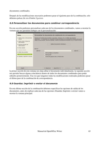 documentos combinados.

Después de las modificaciones necesarios podremos pasar al siguiente paso de la combinación, solo 
debemos pulsar clic en el botón Siguiente.

8.8 Personalizar los documentos para combinar correspondencia

En esta sección podremos personalizar cada uno de los documentos combinados, vamos a mostrar la 
ventana que nos permitirá trabajar con la personalización:




la primer sección de esta ventana nos deja editar el documento individualmente, la segunda sección 
nos permite buscar alguna coincidencia dentro de todos los documentos combinados para poder 
editarlos posteriormente. Una vez que tengamos todas las modificaciones realizadas podremos pasar 
al último paso de la combinación de correspondencia.

8.9 Guardar, imprimir o enviar el documento

En esta última sección de la combinación debemos especificar las opciones de salida de los 
documentos, antes de explicar cada una de las opciones (Guardar, Imprimir o enviar) vamos a 
mostrar la ventana principal:




                                  Manual de OpenOffice Writer                                   65
 