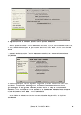 en la primer división de la ventana podemos ver las opciones disponibles.

La primer opción de nombre Guardar documento inicial nos guardará los documentos combinados 
                            Guardar 
en el documento actual después de que hallamos pulsado clic en el botón Guardar el documento 
                                                                        Guardar 
inicial.

La segunda opción de nombre Guardar documento combinado nos presentará las siguientes 
                            Guardar 
subopciones:




las opciones principales son dos, la primera nos permite guardar la combinación como único 
documento, la segunda nos permite guardar la combinación en documentos individuales, 
igualmente para las dos opciones anteriores podemos definir un rango de los documentos 
combinados. Para cualquiera de las dos opciones se de especificar el nombre/s de lo/s archivo/s 
cuando pulsemos clic en el botón Guardar documentos.
                                   Guardar 

La tercer opción de nombre Imprimir documento combinado nos presentará las siguientes 
                           Imprimir 
subopciones:




                                  Manual de OpenOffice Writer                                      66
 