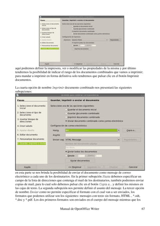 aquí podremos definir la impresora, ver o modificar las propiedades de la misma y por último 
tendremos la posibilidad de indicar el rango de los documentos combinados que vamos a imprimir; 
para mandar a imprimir en forma definitiva solo tendremos que pulsar clic en el botón Imprimir 
documentos.

La cuarta opción de nombre Imprimir documento combinado nos presentará las siguientes 
                           Imprimir 
subopciones:




en esta parte se nos brinda la posibilidad de enviar el documento como mensaje de correo 
electrónico a cada uno de los destinatarios. En la primer subopción Hasta debemos especificar un 
                                                                     Hasta 
campo de la lista de direcciones que contenga el mail de los destinatarios, también podremos enviar 
copias de mail, para lo cual solo debemos pulsar clic en el botón Copia a... y definir los mismos en 
                                                                  Copia a...
las cajas de texto. La segunda subopción nos permite definir el asunto del mensaje. La tercer opción 
de nombre Enviar como no permite especificar el formato con el cual van a ser enviados, los 
            Enviar 
formatos que podemos utilizar son los siguientes: mensajes con texto sin formato, HTML , *.odt, 
*.doc y *.pdf. Los dos primeros formatos son enviados en el cuerpo del mensaje mientras que los 

                                  Manual de OpenOffice Writer                                     67
 