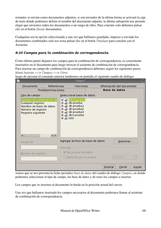 restantes se envían como documentos adjuntos, si son enviados de la ultima forma se activará la caja 
de texto donde podremos definir el nombre del documento adjunto, la última subopción nos permite 
elegir que enviemos todos los documentos o un rango de ellos. Para concluir solo debemos pulsar 
clic en el botón Enviar documentos.
                 Enviar 

Cualquiera sea la opción seleccionada y una vez que hallamos guardado, impreso o enviado los 
documentos combinados solo nos resta pulsar clic en el botón Finalizar para concluir con el 
                                                             Finalizar 
Asistente.

8.10 Campos para la combinación de correspondencia

Como último punto dejamos los campos para la combinación de correspondencia, es conveniente 
insertarlos en el documento para luego invocar el asistente de combinación de correspondencia.
Para insertar un campo de combinación de correspondencia debemos seguir los siguientes pasos:
Menú Insertar ­­­­> Campos ­­­­> Otros
Menú Insertar        Campos
luego de ejecutar el comando anterior tendremos en pantalla el siguiente cuadro de diálogo:




vemos que se nos presenta la ficha (pestaña) Base de datos del cuadro de diálogo Campos, en donde 
                                             Base de datos                       Campos
podremos seleccionar el tipo de campo, las base de datos y de estas los campos a insertar.

Los campos que se inserten al documento lo harán en la posición actual del cursor.

Una vez que hallamos insertado los campos necesarios al documento podremos llamar al asistente 
de combinación de correspondencia.



                                  Manual de OpenOffice Writer                                     68
 