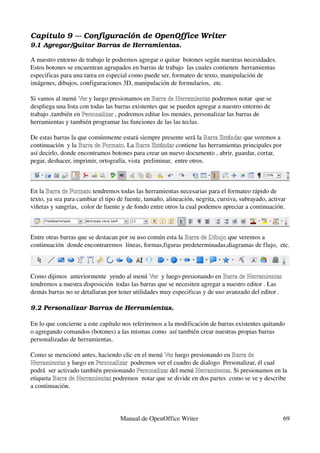 Capítulo 9 ­­­ Configuración de OpenOffice Writer
9.1 Agregar/Quitar Barras de Herramientas.

A nuestro entorno de trabajo le podremos agregar o quitar  botones según nuestras necesidades. 
Estos botones se encuentran agrupados en barras de trabajo  las cuales contienen  herramientas 
especificas para una tarea en especial como puede ser, formateo de texto, manipulación de 
imágenes, dibujos, configuraciones 3D, manipulación de formularios,  etc.

Si vamos al menú Ver y luego presionamos en Barra de Herramientas podremos notar  que se 
                   Ver                           Barra de Herramientas
despliega una lista con todas las barras existentes que se pueden agregar a nuestro entorno de 
trabajo ,también en Personalizar , podremos editar los menúes, personalizar las barras de 
                     Personalizar
herramientas y también programar las funciones de las las teclas. 

De estas barras la que comúnmente estará siempre presente será la Barra Estándar que veremos a 
                                                                       Barra Estándar 
continuación  y la Barra de Formato. La Barra Estándar contiene las herramientas principales por 
                   Barra de Formato       Barra Estándar
así decirlo, donde encontramos botones para crear un nuevo documento , abrir, guardar, cortar, 
pegar, deshacer, imprimir, ortografía, vista  preliminar,  entre otros.



En la Barra de Formato tendremos todas las herramientas necesarias para el formateo rápido de 
       Barra de Formato
texto, ya sea para cambiar el tipo de fuente, tamaño, alineación, negrita, cursiva, subrayado, activar 
viñetas y sangrías,  color de fuente y de fondo entre otros la cual podemos apreciar a continuación.



Entre otras barras que se destacan por su uso común esta la Barra de Dibujo que veremos a 
                                                            Barra de Dibujo
continuación  donde encontraremos  líneas, formas,figuras predeterminadas,diagramas de flujo,  etc.


 
Como dijimos  anteriormente  yendo al menú Ver  y luego presionando en Barra de Herramientas 
                                               Ver
tendremos a nuestra disposición  todas las barras que se necesiten agregar a nuestro editor . Las 
demás barras no se detallaran por tener utilidades muy especificas y de uso avanzado del editor .

9.2 Personalizar Barras de Herramientas.

En lo que concierne a este capítulo nos referiremos a la modificación de barras existentes quitando 
o agregando comandos (botones) a las mismas como  así también crear nuestras propias barras 
personalizadas de herramientas. 

Como se mencionó antes, haciendo clic en el menú Ver luego presionando en Barra de 
                                                  Ver 
Herramientas y luego en Personalizar  podremos ver el cuadro de dialogo  Personalizar, él cual 
Herramientas             Personalizar
podrá  ser activado también presionando Personalizar del menú Herramientas. Si presionamos en la 
                                        Personalizar          Herramientas
etiqueta Barra de Herramientas podremos  notar que se divide en dos partes  como se ve y describe 
         Barra de Herramientas
a continuación. 




                                    Manual de OpenOffice Writer                                      69
 