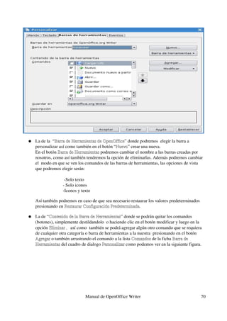 ●   La de la  “Barra de Herramientas de OpenOffice” donde podremos  elegir la barra a 
                     Barra de Herramientas de OpenOffice
          personalizar así como también en el botón “Nuevo” crear una nueva.
                                                     Nuevo
          En el botón Barra de Herramientas podremos cambiar el nombre a las barras creadas por 
                      Barra de Herramientas
          nosotros, como así también tendremos la opción de eliminarlas. Además podremos cambiar 
          el  modo en que se ven los comandos de las barras de herramientas, las opciones de vista 
          que podremos elegir serán:

                                   ­Solo texto
                                  ­ Solo iconos
                                  ­Iconos y texto 
   
          Así también podremos en caso de que sea necesario restaurar los valores predeterminados 
          presionando en Restaurar Configuración Predeterminada.
                         Restaurar Configuración Predeterminada

      ●   La de “Contenido de la Barra de Herramientas” donde se podrán quitar los comandos 
                 Contenido de la Barra de Herramientas
          (botones), simplemente destildandolo  o haciendo clic en el botón modificar y luego en la 
          opción Eliminar , así como  también se podrá agregar algún otro comando que se requiera 
                 Eliminar
          de cualquier otra categoría o barra de herramientas a la nuestra  presionando en el botón 
          Agregar o también arrastrando el comando a la lista Comandos de la ficha Barra de 
          Agregar                                              Comandos
          Herramientas del cuadro de dialogo Personalizar como podemos ver en la siguiente figura.
          Herramientas                         Personalizar




                                             Manual de OpenOffice Writer                          70
 