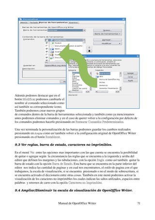 Además podemos destacar que en el 
botón Modificar podremos cambiarle el 
       Modificar
nombre al comando seleccionado como 
así también su correspondiente icono. 
También podremos crear nuevos grupos 
de comandos dentro de la barra de herramientas seleccionada y también como ya mencionamos 
antes podremos eliminar comandos y en el caso de querer volver a la configuración por defecto de 
los comandos podremos hacerlo presionando en Restaurar Comandos Predeterminados.
                                               Restaurar Comandos Predeterminados

Una vez terminada la personalización de las barras podremos guardar los cambios realizados 
presionando en Aceptar como así también volver a la configuración original de OpenOffice Writer 
               Aceptar 
presionando en el botón Restablecer.
                         Restablecer

9.3 Ver reglas, barra de estado, caracteres no imprimibles.

En el menú Ver  entre las opciones mas importantes con las que cuenta se encuentra la posibilidad 
             Ver
de quitar o agregar según  la circunstancia las reglas que se encuentra a la izquierda y arriba del 
editor que definen los margenes y las tabulaciones, con la opción Regla  como así también  quitar la 
                                                                   Regla
barra de estado con la opción Barra de Estado. Esta barra que se encuentra en la parte inferior del 
                               Barra de Estado
editor  nos indica las cantidad de paginas y en cual nos encontramos, el estilo de pagina con el que 
trabajamos, la escala de visualización, si se encuentra  presionado o no el modo de sobrescritura, si 
se encuentra activado el diccionario entre otras cosas. También en este menú podremos activar la 
visualización de los caracteres no imprimibles los cuales indican las saltos utilizados, espacios entre 
palabras  y retornos de carro con la opción Caracteres no Imprimibles.
                                             Caracteres no Imprimibles

9.4 Ampliar/Disminuir la escala de visualización de OpenOffice Writer.



                                   Manual de OpenOffice Writer                                       71
 