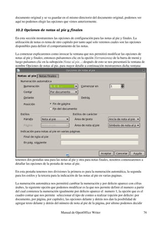 documento original y se va guardar en el mismo directorio del documento original, podemos ver 
aquí no podemos elegir las opciones que vimos anteriormente.

10.2 Opciones de notas al pie y finales

En esta sección mostraremos las opciones de configuración para las notas al pie y finales. La 
utilización de notas es tema de otro capitulo por tanto aquí solo veremos cuales son las opciones 
disponibles para definir el comportamiento de las notas.

La comenzar explicaremos como invocar la ventana que nos permitirá modificar las opciones de 
notas al pie y finales; entonces pulsaremos clic en la opción Herramientas de la barra de menú y 
                                                              Herramientas
luego pulsamos clic en la subopción Notas al pie...; después de esto se nos presentará la ventana de 
                                      Notas al pie...
nombre Opciones de notas al pie, para mayor detalle a continuación mostraremos dicha ventana:




tenemos dos pestañas una para las notas al pie y otra para notas finales, nosotros comenzaremos a 
detallar las opciones de la pestaña de notas al pie.

En esta pestaña tenemos tres divisiones la primera es para la numeración automática, la segunda 
para los estilos y la tercera para la indicación de las notas al pie en varias paginas.

La numeración automática nos permitirá cambiar la numeración y por defecto aparece con cifras 
árabes, la siguiente opción que podemos modificar es la que nos permite definir el numero a partir 
del cual comienza la numeración igualmente por defecto aparece el  numero 1, la opción que es el 
cuadro contar que nos permite  seleccionar el tipo de conteo a realizar (opción por defecto: por 
documento, por página, por capítulo), las opciones delante y detrás nos dan la posibilidad de 
agregar texto delante y detrás del número de nota al pie de la página, por ultimo podemos decidir 

                                   Manual de OpenOffice Writer                                       74
 