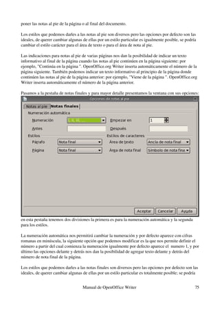 poner las notas al pie de la página o al final del documento.

Los estilos que podemos darles a las notas al pie son diversos pero las opciones por defecto son las 
ideales, de querer cambiar algunas de ellas por un estilo particular es igualmente posible, se podría 
cambiar el estilo carácter para el área de texto o para el área de nota al pie.

Las indicaciones para notas al pie de varias páginas nos dan la posibilidad de indicar un texto 
informativo al final de la página cuando las notas al pie continúen en la página siguiente: por 
ejemplo, "Continúa en la página ". OpenOffice.org Writer inserta automáticamente el número de la 
página siguiente. También podemos indicar un texto informativo al principio de la página donde 
continúen las notas al pie de la página anterior: por ejemplo, "Viene de la página ". OpenOffice.org 
Writer inserta automáticamente el número de la página anterior.

Pasamos a la pestaña de notas finales y para mayor detalle presentamos la ventana con sus opciones:




en esta pestaña tenemos dos divisiones la primera es para la numeración automática y la segunda 
para los estilos.

La numeración automática nos permitirá cambiar la numeración y por defecto aparece con cifras 
romanas en minúscula, la siguiente opción que podemos modificar es la que nos permite definir el 
número a partir del cual comienza la numeración igualmente por defecto aparece el  numero 1, y por 
último las opciones delante y detrás nos dan la posibilidad de agregar texto delante y detrás del 
número de nota final de la página.

Los estilos que podemos darles a las notas finales son diversos pero las opciones por defecto son las 
ideales, de querer cambiar algunas de ellas por un estilo particular es totalmente posible; se podría 


                                   Manual de OpenOffice Writer                                      75
 