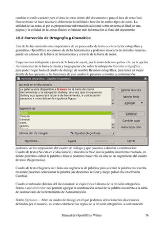 cambiar el estilo carácter para el área de texto dentro del documento o para el área de nota final.
Para terminar se hace necesario diferenciar la utilidad o función de ambos tipos de notas. La 
utilidad de las notas al pie es proporcionar información adicional sobre un tema al final de una 
página y la utilidad de las notas finales es brindar más información al final del documento.

10.3 Corrección de Ortografía y Gramá tica

Una de las herramientas mas importantes de un procesador de texto es el corrector ortográfico y 
gramático, OpenOffice nos provee de dicha herramienta y podemos invocarla de distintas maneras, 
puede ser a través de la barra de herramientas y a través de la barra de menú.

Empezaremos trabajando a través de la barra de menú, por lo tanto debemos pulsar clic en la opción 
Herramientas de la barra de menú y luego pulsar clic sobre la subopción Revisión ortográfica... 
Herramientas
para poder llegar hasta el cuadro de dialogo de nombre Revisión ortográfica; para tener un mejor 
detalle de las opciones y las funciones de este cuadro lo pasamos a mostrar a continuación:




podemos ver la composición del cuadro de diálogo y que pasamos a detallar a continuación:
Cuadro de texto (No está en el diccionario): muestra la frase con la palabra incorrecta resaltada, en 
donde podremos editar la palabra o frase o podemos hacer clic en una de las sugerencias del cuadro 
de texto (Sugerencias).

Cuadro de texto (Sugerencias): lista una sugerencia de palabras para sustituir la palabra mal escrita, 
en donde podemos seleccionar la palabra que deseemos utilizar y luego pulsar clic en el botón 
Cambiar.

Cuadro combinado (Idioma del diccionario): se especifica el idioma de la revisión ortográfica.
Botón Autocorrección: nos permite agregar la combinación actual de la palabra incorrecta a la tabla 
       Autocorrección
de sustituciones de la herramienta de Autocorrección.

Botón Opciones...: Abre un cuadro de diálogo en el que podemos seleccionar los diccionarios 
       Opciones...
definidos por el usuario, así como establecer las reglas de la revisión ortográfica, a continuación 


                                   Manual de OpenOffice Writer                                         76
 