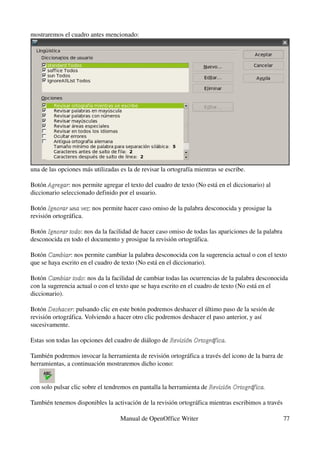mostraremos el cuadro antes mencionado:




una de las opciones más utilizadas es la de revisar la ortografía mientras se escribe.

Botón Agregar: nos permite agregar el texto del cuadro de texto (No está en el diccionario) al 
       Agregar
diccionario seleccionado definido por el usuario.

Botón Ignorar una vez: nos permite hacer caso omiso de la palabra desconocida y prosigue la 
       Ignorar una vez
revisión ortográfica.

Botón Ignorar todo: nos da la facilidad de hacer caso omiso de todas las apariciones de la palabra 
      Ignorar todo
desconocida en todo el documento y prosigue la revisión ortográfica.

Botón Cambiar: nos permite cambiar la palabra desconocida con la sugerencia actual o con el texto 
       Cambiar
que se haya escrito en el cuadro de texto (No está en el diccionario).

Botón Cambiar todo: nos da la facilidad de cambiar todas las ocurrencias de la palabra desconocida 
       Cambiar todo
con la sugerencia actual o con el texto que se haya escrito en el cuadro de texto (No está en el 
diccionario).

Botón Deshacer: pulsando clic en este botón podremos deshacer el último paso de la sesión de 
       Deshacer
revisión ortográfica. Volviendo a hacer otro clic podremos deshacer el paso anterior, y así 
sucesivamente.

Estas son todas las opciones del cuadro de diálogo de Revisión Ortográfica.
                                                      Revisión Ortográfica

También podremos invocar la herramienta de revisión ortográfica a través del icono de la barra de 
herramientas, a continuación mostraremos dicho icono:


con solo pulsar clic sobre el tendremos en pantalla la herramienta de Revisión Ortográfica.

También tenemos disponibles la activación de la revisión ortográfica mientras escribimos a través 

                                   Manual de OpenOffice Writer                                    77
 