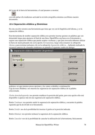 del icono de la barra de herramientas, el cual pasamos a mostrar:


con solo pulsar clic tendremos activada la revisión ortográfica mientras escribimos nuestro 
documento.

10.4 Separación silá bica y Sinónimos

En esta sección veremos una herramienta que tiene que ver con la lingüística del idioma, y es la 
separación silábica.

Esta herramienta de nombre separación silábica nos permite insertar guiones en palabras que son 
demasiado largas para ajustarse al final de una línea. OpenOffice.org busca en el documento y 
sugiere una separación silábica que puede aceptar o rechazar; y que para invocarla debemos utilizar 
la barra de menú pulsando clic en la opción Herramientas, luego seleccionamos la subopción 
                                             Herramientas
Idioma y para terminar pulsamos clic en la subopción Separación silábica..., habiendo realizado la 
Idioma                                                  Separación silábica...
secuencia anterior de comandos tendremos en pantalla el siguiente cuadro de dialogo:




podemos ver que tenemos pocas opciones y las vamos a detallar a continuación:
Caja de texto (Palabra): nos muestra las sugerencias de separación silábica de la palabra 
seleccionada.

Flecha derecha/izquierda: nos permite establecer la posición del guión, pero esta opción sólo está 
Flecha derecha/izquierda
disponible si aparece más de una sugerencia de separación silábica.

Botón Continuar: nos permite omitir la sugerencia de separación silábica y encuentra la palabra 
       Continuar
siguiente que ha de dividir en el documento.

Botón Dividir: nos da la posibilidad de insertar el guión en la posición indicada.
      Dividir

Botón Eliminar: nos permite rechazar la sugerencia de la separación silábica.
      Eliminar

Botón Cancelar: nos da la posibilidad de cancelar la utilización de la herramienta, básicamente 
      Cancelar


                                   Manual de OpenOffice Writer                                      78
 