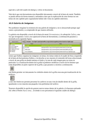 equivale a salir del cuadro de dialogo y volver al documento.

Vale decir que esta herramienta esta disponible únicamente a través de la barra de menú. También 
se puede utilizar de forma manual y automática claro que la explicación de estas formas no son 
temas de este capítulo pero seguramente hallan sido vistas en capítulo anteriores.

10.5 Galería de imá genes

Nos podíamos imaginar la existencia de una galería de imágenes y no es desacertado porque aquí 
vamos a presentarla y a comprender de que manera utilizarla.

La galería esta disponible a través de la barra de menú Herramientas y la subopción Gallery, una 
                                                        Herramientas                Gallery
vez que invoquemos Gallery nos aparecerá la barra de herramienta, a continuación pasamos a 
                      Gallery
mostrarla en la siguiente figura:




vemos que Gallery organiza las imágenes en temas, los temas están en el cuadro de lista a izquierda 
de la barra de herramientas Gallery, a la derecha se nos muestra el contenido del tema seleccionado 
a través de una grilla en donde tenemos el titulo y la ruta de cada imagen para ese tema en 
particular. La visualización dentro de la grilla la podemos modificar a través de los botones que 
están disponibles en parte superior de la grilla y que pasamos a mostrar a continuación:



este botón permite ver únicamente los símbolos dentro de la grilla osea una previsualización de los 
archivos,


y este otro botón nos permite presentar los archivos en una vista de detalle dentro de la grilla, 
igualmente se nos muestra una pequeña vista preliminar del archivo.

Tenemos disponible la opción de generar nuevos temas dentro de la galería y lo hacemos pulsando 
clic sobre el botón Nuevo tema... en donde se nos presentará el siguiente cuadro de diálogo:
                    Nuevo tema...




                                    Manual de OpenOffice Writer                                      79
 