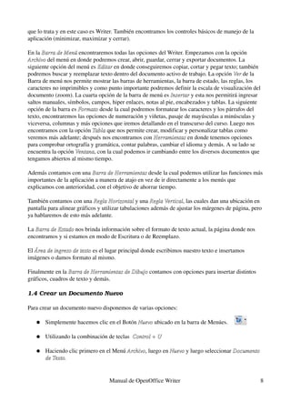 que lo trata y en este caso es Writer. También encontramos los controles básicos de manejo de la 
aplicación (minimizar, maximizar y cerrar).

En la Barra de Menú encontraremos todas las opciones del Writer. Empezamos con la opción 
       Barra de Menú
Archivo del menú en donde podremos crear, abrir, guardar, cerrar y exportar documentos. La 
Archivo
siguiente opción del menú es Editar en donde conseguiremos copiar, cortar y pegar texto; también 
                             Editar
podremos buscar y reemplazar texto dentro del documento activo de trabajo. La opción Ver de la 
                                                                                        Ver
Barra de menú nos permite mostrar las barras de herramientas, la barra de estado, las reglas, los 
caracteres no imprimibles y como punto importante podremos definir la escala de visualización del 
documento (zoom). La cuarta opción de la barra de menú es Insertar y esta nos permitirá ingresar 
                                                             Insertar
saltos manuales, símbolos, campos, hiper enlaces, notas al pie, encabezados y tablas. La siguiente 
opción de la barra es Formato desde la cual podremos formatear los caracteres y los párrafos del 
                      Formato
texto, encontraremos las opciones de numeración y viñetas, pasaje de mayúsculas a minúsculas y 
viceversa, columnas y más opciones que iremos detallando en el transcurso del curso. Luego nos 
encontramos con la opción Tabla que nos permite crear, modificar y personalizar tablas como 
                           Tabla 
veremos más adelante; después nos encontramos con Herramientas en donde tenemos opciones 
                                                     Herramientas
para comprobar ortografía y gramática, contar palabras, cambiar el idioma y demás. A su lado se 
encuentra la opción Ventana, con la cual podemos ir cambiando entre los diversos documentos que 
                     Ventana
tengamos abiertos al mismo tiempo.

Además contamos con una Barra de Herramientas desde la cual podemos utilizar las funciones más 
                            Barra de Herramientas
importantes de la aplicación a manera de atajo en vez de ir directamente a los menús que 
explicamos con anterioridad, con el objetivo de ahorrar tiempo.

También contamos con una Regla Horizontal y una Regla Vertical, las cuales dan una ubicación en 
                             Regla Horizontal         Regla Vertical
pantalla para alinear gráficos y utilizar tabulaciones además de ajustar los márgenes de página, pero 
ya hablaremos de esto más adelante.

La Barra de Estado nos brinda información sobre el formato de texto actual, la página donde nos 
   Barra de Estado
encontramos y si estamos en modo de Escritura o de Reemplazo.

El Área de ingreso de texto es el lugar principal donde escribimos nuestro texto e insertamos 
   Área de ingreso de texto
imágenes o damos formato al mismo.

Finalmente en la Barra de Herramientas de Dibujo contamos con opciones para insertar distintos 
                 Barra de Herramientas de Dibujo
gráficos, cuadros de texto y demás.

1.4 Crear un Documento Nuevo

Para crear un documento nuevo disponemos de varias opciones:

   ●   Simplemente hacemos clic en el Botón Nuevo ubicado en la barra de Menúes.
                                            Nuevo 

   ●   Utilizando la combinación de teclas  Control + U

   ●   Haciendo clic primero en el Menú Archivo, luego en Nuevo y luego seleccionar Documento  
                                        Archivo           Nuevo
       de Texto.


                                   Manual de OpenOffice Writer                                      8
 