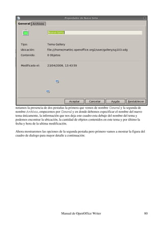 notamos la presencia de dos pestañas la primera que vemos de nombre General y la segunda de 
                                                                      General
nombre Archivos, empecemos por General y en donde debemos especificar el nombre del nuevo 
        Archivos                  General
tema únicamente, la información que nos deja este cuadro esta debajo del nombre del tema y 
podemos encontrar la ubicación, la cantidad de objetos contenidos en este tema y por último la 
fecha y hora de la ultima modificación.

Ahora mostraremos las opciones de la segunda pestaña pero primero vamos a mostrar la figura del 
cuadro de dialogo para mayor detalle a continuación:




                                  Manual de OpenOffice Writer                                     80
 