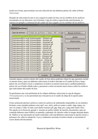 incluir en el tema, para terminar con esta selección de ruta debemos pulsar clic sobre el botón 
Seleccionar.
Seleccionar

Después de seleccionar la ruta se nos cargará el cuadro de lista con los nombres de los archivos 
encontrados en ese directorio con el formato o tipo de archivo especificado anteriormente, se 
muestra un ejemplo a continuación del cuadro de lista cargado con los nombres de los archivos:




teniendo algunos archivos dentro del cuadro de lista ahora podremos elegir los que queramos incluir 
en nuestro tema y para eso debemos seleccionar el archivo deseado en el cuadro de lista y luego 
pulsar clic en el botón Añadir y tendremos el archivo en nuestro tema nuevo, también podríamos 
                        Añadir
pulsar clic en el botón Añadir todos y pasaremos a tener en nuestro nuevo tema a todos los archivos 
que estén dentro del cuadro de lista.

Si quisiéramos una vista preliminar de los objetos debemos seleccionar la caja de chequeo 
Previsualización y se nos presentará una vista previa en el cuadro de abajo de la opción antes 
Previsualización
mencionada.

Como aclaración decimos archivos a todos los archivos de multimedios disponibles en sus distintos 
formatos como ejemplo podemos citar mp3, wav, mid y midi en cuanto a audio; mpg, mpeg, avi, 
mov en cuanto a vídeo se trate y por ultimo tenemos gif, jpg, bmp, pcx y png entre tantos otros.
Nos queda ver la forma de agregar o  insertar un archivo dentro de nuestros documentos, para tal 
cometido debemos tener Gallery en pantalla y pulsando clic derecho sobre la imagen deseada dentro 
de  Gallery se nos presentará un menú contextual y del cual debemos seleccionar la opción Añadir y 
                                                                                            Añadir
pulsamos clic sobre la subopción Copia y tendremos insertado el archivo donde se encontraba el 
                                  Copia
cursor dentro del documento.



                                   Manual de OpenOffice Writer                                      82
 