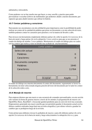 adelantarla y retrocederla.

Como podemos ver no hay mucho mas que hacer, es muy sencillo y practico para poder 
previsualizar o escuchar archivos de multimedios que podremos añadir a nuestro documento, por 
supuesto que para añadir tenemos que utilizar la Galería.

10.7 Contar palabras y caracteres

Nuevamente nos encontramos con otra utilidad de gran importancia como la posibilidad de poder 
realizar un conteo de la cantidad de palabras que posee un documento o en una selección de texto, 
también podemos contar los caracteres pero pasemos a ver la manera de llevarlo a cabo.

Para invocar esta herramienta simplemente debemos pulsar clic sobre la opción Herramientas de la 
                                                                                 Herramientas
barra de menú y luego pulsar clic en la subopción Contar palabras para que se nos presente el 
                                                   Contar palabras
cuadro de dialogo de nombre Contar palabras. Mostraremos el cuadro de diálogo para ver cuales 
                               Contar
son los conteos que realiza y tener un detalle mas acabado de  esta herramienta:




el cuadro de dialogo nos muestra únicamente el conteo del documento, seguramente se invoco la 
herramienta sin tener seleccionada ninguna porción del texto del documento por lo tanto los conteo 
de la selección están a cero.

10.8 Manejo de macros

Para empezar diremos que una macro es una secuencia de comandos personalizados; en esta sección 
solo veremos la forma de generar macros a través de los menúes; la programación de macros con 
OpenOffice Basic, BeanShell  o Javascript quedará pendiente para un curso de nivel mas avanzado.
Empezaremos generando una macro sencilla que nos permitirá guardar el documento actual con los 
últimos cambios realizados luego hará una revisión ortográfica y por ultimo volverá a guardar los 
cambios que se produjeron luego de la revisión.

Como primer paso debemos invocar la grabadora de macros y para ello debemos pulsar clic en la 
opción Herramientas de la barra de menú y luego seleccionamos la subopción Macros y para 
       Herramientas                                                        Macros

                                  Manual de OpenOffice Writer                                    84
 