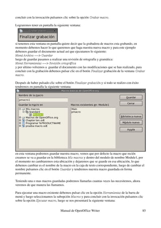 concluir con la invocación pulsamos clic sobre la opción Grabar macro.
                                                         Grabar macro

Lograremos tener en pantalla la siguiente ventana:




si tenemos esta ventana en pantalla quiere decir que la grabadora de macros esta grabando, en 
momento debemos hacer lo que queremos que haga nuestra nueva macro y para este ejemplo 
debemos guardar el documento actual así que ejecutamos lo siguiente:
Menú Archivo ­­­­> Guardar
Menú Archivo
luego de guardar pasamos a realizar una revisión de ortografía y gramática:
Menú Herramientas ­­­­> Revisión ortográfica
Menú Herramientas
y por ultimo volvemos a  guardar el documento con las modificaciones que se han realizado, para 
concluir con la grabación debemos pulsar clic en el botón Finalizar grabación de la ventana Grabar  
                                                           Finalizar
macro.
macro

Después de haber pulsado clic sobre el botón Finalizar grabación y si todo se realizo con éxito 
                                             Finalizar grabación
tendremos en pantalla la siguiente ventana:




en esta ventana podremos guardar nuestra macro, vemos que por defecto la macro que recién 
creamos se va a guardar en la biblioteca Mis macros y dentro del modulo de nombre Module1, por 
                                         Mis macros
el momento no cambiaremos esta ubicación y dejaremos que se guarde en esa ubicación, lo que 
debemos cambiar es el nombre de la macro en la caja de texto correspondiente, luego de cambiar el 
nombre pulsamos clic en el botón Guardar y tendremos nuestra macro guardada en forma 
                                   Guardar
permanente.

Teniendo una o mas macros guardadas podremos llamarlas cuantas veces las necesitemos, ahora 
veremos de que manera las llamamos.

Para ejecutar una macro existente debemos pulsar clic en la opción Herramientas de la barra de 
                                                                    Herramientas
menú y luego seleccionamos la subopción Macros y para concluir con la invocación pulsamos clic 
                                          Macros
sobre la opción Ejecutar macro, luego se nos presentará la siguiente ventana:
                Ejecutar macro


                                  Manual de OpenOffice Writer                                      85
 