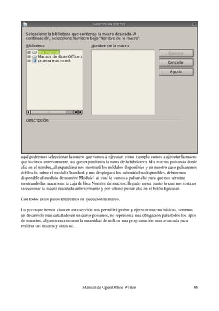 aquí podremos seleccionar la macro que vamos a ejecutar, como ejemplo vamos a ejecutar la macro 
que hicimos anteriormente, así que expandimos la rama de la biblioteca Mis macros pulsando doble 
clic en el nombre, al expandirse nos mostrará los módulos disponibles y en nuestro caso pulsaremos 
doble clic sobre el modulo Standard y nos desplegará los submódulos disponibles, deberemos 
disponible el modulo de nombre Module1 al cual le vamos a pulsar clic para que nos termine 
mostrando las macros en la caja de lista Nombre de macros; llegado a este punto lo que nos resta es 
seleccionar la macro realizada anteriormente y por ultimo pulsar clic en el botón Ejecutar.

Con todos estos pasos tendremos en ejecución la marco.

Lo poco que hemos visto en esta sección nos permitirá grabar y ejecutar macros básicas, veremos 
un desarrollo mas detallado en un curso posterior, no representa una obligación para todos los tipos 
de usuarios, algunos encontraran la necesidad de utilizar una programación mas avanzada para 
realizar sus macros y otros no.




                                   Manual de OpenOffice Writer                                     86
 