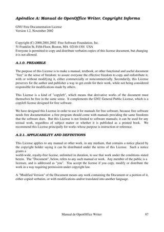 Apéndice A: Manual de OpenOffice Writer. Copyright Informa

GNU Free Documentation License
Version 1.2, November 2002


Copyright (C) 2000,2001,2002  Free Software Foundation, Inc.
51 Franklin St, Fifth Floor, Boston, MA  02110­1301  USA
Everyone is permitted to copy and distribute verbatim copies of this license document, but changing 
it is not allowed.

A.1.0. PREAMBLE

The purpose of this License is to make a manual, textbook, or other functional and useful document 
"free" in the sense of freedom: to assure everyone the effective freedom to copy and redistribute it, 
with or without modifying it, either commercially or noncommercially. Secondarily, this License 
preserves for the author and publisher a way to get credit for their work, while not being considered 
responsible for modifications made by others.

This License is a kind of "copyleft", which means that derivative works of the document must 
themselves be free in the same sense.  It complements the GNU General Public License, which is a 
copyleft license designed for free software.

We have designed this License in order to use it for manuals for free software, because free software 
needs free documentation: a free program should come with manuals providing the same freedoms 
that the software does.  But this License is not limited to software manuals; it can be used for any 
textual   work,   regardless   of   subject   matter   or   whether   it   is   published   as   a   printed   book.     We 
recommend this License principally for works whose purpose is instruction or reference.

A.2.1. APPLICABILITY AND DEFINITIONS

This License applies to any manual or other work, in any medium, that contains a notice placed by 
the copyright holder saying it can be distributed under the terms of this License.   Such a notice 
grants a
world­wide, royalty­free license, unlimited in duration, to use that work under the conditions stated 
herein.  The "Document", below, refers to any such manual or work.  Any member of the public is a
licensee, and is addressed as "you".   You accept the license if you copy, modify or distribute the 
work in a way requiring permission under copyright law.

A "Modified Version" of the Document means any work containing the Document or a portion of it, 
either copied verbatim, or with modifications and/or translated into another language.




                                          Manual de OpenOffice Writer                                                   87
 