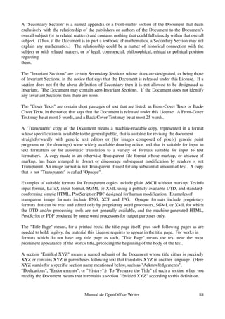A "Secondary Section" is a named appendix or a front­matter section of the Document that deals 
exclusively with the relationship of the publishers or authors of the Document to the Document's 
overall subject (or to related matters) and contains nothing that could fall directly within that overall 
subject.  (Thus, if the Document is in part a textbook of mathematics, a Secondary Section may not 
explain any mathematics.)   The relationship could be a matter of historical connection with the 
subject or with related matters, or of legal, commercial, philosophical, ethical or political position 
regarding
them.

The "Invariant Sections" are certain Secondary Sections whose titles are designated, as being those 
of Invariant Sections, in the notice that says that the Document is released under this License.  If a 
section does not fit the above definition of Secondary then it is not allowed to be designated as 
Invariant.  The Document may contain zero Invariant Sections.  If the Document does not identify 
any Invariant Sections then there are none.

The "Cover Texts" are certain short passages of text that are listed, as Front­Cover Texts or Back­
Cover Texts, in the notice that says that the Document is released under this License.  A Front­Cover 
Text may be at most 5 words, and a Back­Cover Text may be at most 25 words.

A "Transparent" copy of the Document means a machine­readable copy, represented in a format 
whose specification is available to the general public, that is suitable for revising the document
straightforwardly   with   generic   text   editors   or   (for   images   composed   of   pixels)   generic   paint 
programs or (for drawings) some widely available drawing editor, and that is suitable for input to 
text   formatters   or   for   automatic   translation   to   a   variety   of   formats   suitable   for   input   to   text 
formatters.   A copy made in an otherwise Transparent file format whose markup, or absence of 
markup,   has   been   arranged   to   thwart   or   discourage   subsequent   modification   by   readers   is   not 
Transparent. An image format is not Transparent if used for any substantial amount of text.  A copy 
that is not "Transparent" is called "Opaque".

Examples of suitable formats for Transparent copies include plain ASCII without markup, Texinfo 
input format, LaTeX input format, SGML or XML using a publicly available DTD, and standard­
conforming simple HTML, PostScript or PDF designed for human modification.  Examples of
transparent   image   formats   include   PNG,   XCF   and   JPG.     Opaque   formats   include   proprietary 
formats that can be read and edited only by proprietary word processors, SGML or XML for which 
the DTD and/or processing tools are not generally available, and the machine­generated HTML, 
PostScript or PDF produced by some word processors for output purposes only.

The "Title Page" means, for a printed book, the title page itself, plus such following pages as are 
needed to hold, legibly, the material this License requires to appear in the title page.  For works in
formats   which   do   not   have   any   title   page   as   such,   "Title   Page"   means   the   text   near   the   most 
prominent appearance of the work's title, preceding the beginning of the body of the text.

A section "Entitled XYZ" means a named subunit of the Document whose title either is precisely 
XYZ or contains XYZ in parentheses following text that translates XYZ in another language.  (Here 
XYZ stands for a specific section name mentioned below, such as "Acknowledgements",
"Dedications", "Endorsements", or "History".)  To "Preserve the Title" of such a section when you 
modify the Document means that it remains a section "Entitled XYZ" according to this definition.



                                           Manual de OpenOffice Writer                                                    88
 