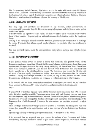 The Document may include Warranty Disclaimers next to the notice which states that this License 
applies to the Document.  These Warranty Disclaimers are considered to be included by reference in 
this License, but only as regards disclaiming warranties: any other implication that these Warranty 
Disclaimers may have is void and has no effect on the meaning of this License.

A.3.2. VERBATIM COPYING

You   may   copy   and   distribute   the   Document   in   any   medium,   either   commercially   or 
noncommercially, provided that this License, the copyright notices, and the license notice saying 
this License applies
to the Document are reproduced in all copies, and that you add no other conditions whatsoever to 
those of this License.   You may not use technical measures to obstruct or control the reading or 
further
copying of the copies you make or distribute.  However, you may accept compensation in exchange 
for copies.  If you distribute a large enough number of copies you must also follow the conditions in 
section 3.

You may also lend copies, under the same conditions stated above, and you may publicly display 
copies.

A.4.3. COPYING IN QUANTITY

If   you   publish   printed   copies   (or   copies   in   media   that   commonly   have   printed   covers)   of   the 
Document, numbering more than 100, and the Document's license notice requires Cover Texts, you 
must enclose the copies in covers that carry, clearly and legibly, all these Cover Texts: Front­Cover 
Texts on the front cover, and Back­Cover Texts on the back cover.  Both covers must also clearly and 
legibly identify you as the publisher of these copies.  The front cover must present the full title with 
all words of the title equally prominent and visible.  You may add other material on the covers in 
addition.   Copying with changes  limited  to the covers, as  long as  they preserve the  title of   the 
Document and satisfy these conditions, can be treated as verbatim copying in other respects.

If the required texts for either cover are too voluminous to fit legibly, you should put the first ones 
listed (as many as fit reasonably) on the actual cover, and continue the rest onto adjacent
pages.

If you publish or distribute Opaque copies of the Document numbering more than 100, you must 
either include a machine­readable Transparent copy along with each Opaque copy, or state in or 
with each Opaque copy a computer­network location from which the general network­using public 
has access to download using public­standard network protocols a complete Transparent copy of the 
Document, free of added material. If you use the latter option, you must take reasonably prudent 
steps,
when you begin distribution of Opaque copies in quantity, to ensure that this Transparent copy will 
remain thus accessible at the stated location until at least one year after the last time you distribute 
an
Opaque copy (directly or through your agents or retailers) of that edition to the public.

It   is   requested,   but   not   required,   that   you   contact   the   authors   of   the   Document   well   before 
redistributing any large number of copies, to give them a chance to provide you with an updated 

                                          Manual de OpenOffice Writer                                                 89
 