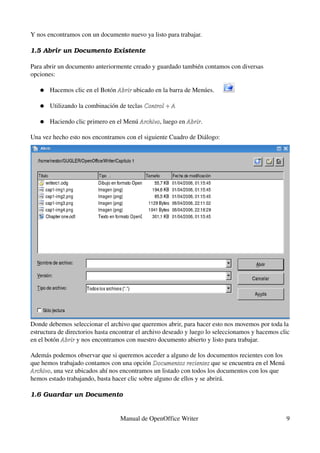 Y nos encontramos con un documento nuevo ya listo para trabajar.

1.5 Abrir un Documento Existente

Para abrir un documento anteriormente creado y guardado también contamos con diversas 
opciones:

   ●   Hacemos clic en el Botón Abrir ubicado en la barra de Menúes.
                                Abrir

   ●   Utilizando la combinación de teclas Control + A

   ●   Haciendo clic primero en el Menú Archivo, luego en Abrir.
                                        Archivo           Abrir

Una vez hecho esto nos encontramos con el siguiente Cuadro de Diálogo:




Donde debemos seleccionar el archivo que queremos abrir, para hacer esto nos movemos por toda la 
estructura de directorios hasta encontrar el archivo deseado y luego lo seleccionamos y hacemos clic 
en el botón Abrir y nos encontramos con nuestro documento abierto y listo para trabajar.
            Abrir

Además podemos observar que si queremos acceder a alguno de los documentos recientes con los 
que hemos trabajado contamos con una opción Documentos recientes que se encuentra en el Menú 
                                               Documentos recientes
Archivo, una vez ubicados ahí nos encontramos un listado con todos los documentos con los que 
Archivo
hemos estado trabajando, basta hacer clic sobre alguno de ellos y se abrirá.

1.6 Guardar un Documento


                                  Manual de OpenOffice Writer                                      9
 