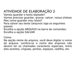 ATIVIDADE DE ELABORAÇÃO 2 Vamos guardar o texto digitado? Vamos precisar guardar, gravar, salvar, nossa síntese. Mas como guardar meu texto? Para salvar seu texto (arquivo) siga os seguintes passos: Escolha a opção ARQUIVO na barra de comandos: Escolha a opção SALVAR Como: Na opção nome do arquivo, você deve digitar o nome do arquivo. Lembre-se o nome dos arquivos não devem ter os chamados caracteres especiais, entre eles acentos, vírgulas, pontos, espaços, cedilha, etc. 